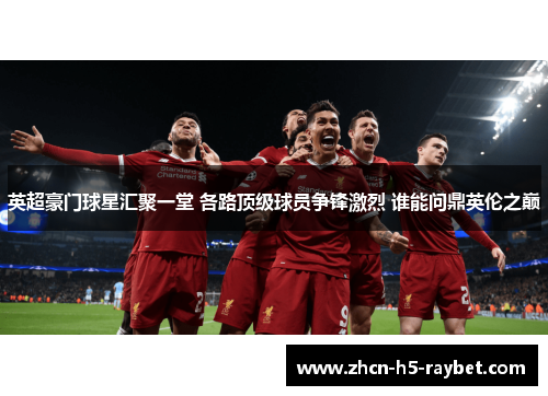 英超豪门球星汇聚一堂 各路顶级球员争锋激烈 谁能问鼎英伦之巅