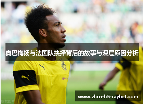 奥巴梅扬与法国队抉择背后的故事与深层原因分析 奥巴梅扬与法国队抉择背后的故事与深层原因分析