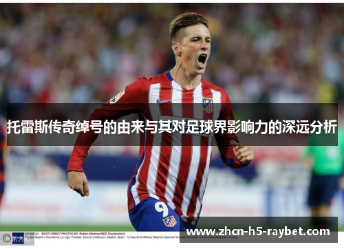 托雷斯传奇绰号的由来与其对足球界影响力的深远分析