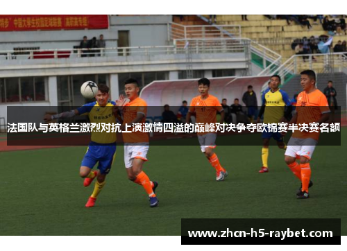 法国队与英格兰激烈对抗上演激情四溢的巅峰对决争夺欧锦赛半决赛名额