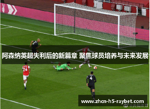 阿森纳英超失利后的新篇章 聚焦球员培养与未来发展