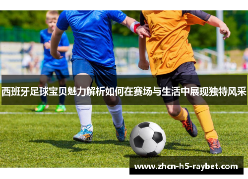 西班牙足球宝贝魅力解析如何在赛场与生活中展现独特风采