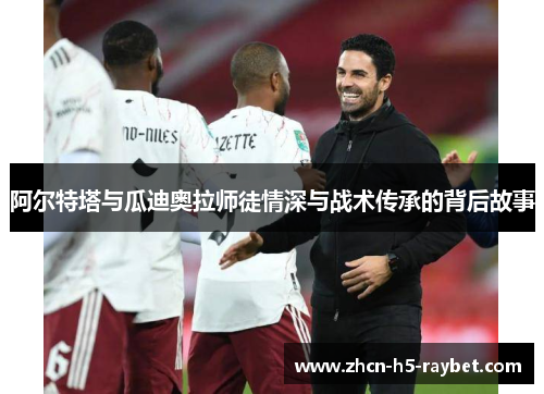 阿尔特塔与瓜迪奥拉师徒情深与战术传承的背后故事