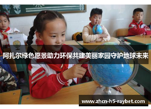 阿扎尔绿色愿景助力环保共建美丽家园守护地球未来
