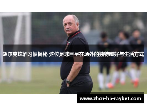 胡尔克饮酒习惯揭秘 这位足球巨星在场外的独特嗜好与生活方式