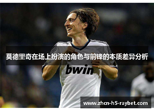 莫德里奇在场上扮演的角色与前锋的本质差异分析 莫德里奇在场上扮演的角色与前锋的本质差异分析
