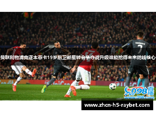 曼联利物浦竞逐本菲卡19岁后卫新星转会争夺战升级谁能抢得未来防线核心