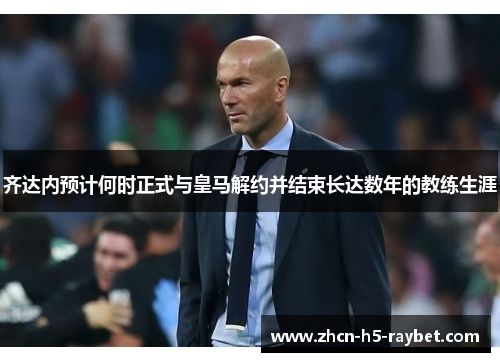齐达内预计何时正式与皇马解约并结束长达数年的教练生涯 齐达内预计何时正式与皇马解约并结束长达数年的教练生涯